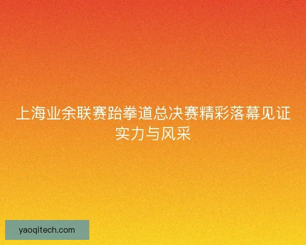 上海业余联赛跆拳道总决赛精彩落幕见证实力与风采