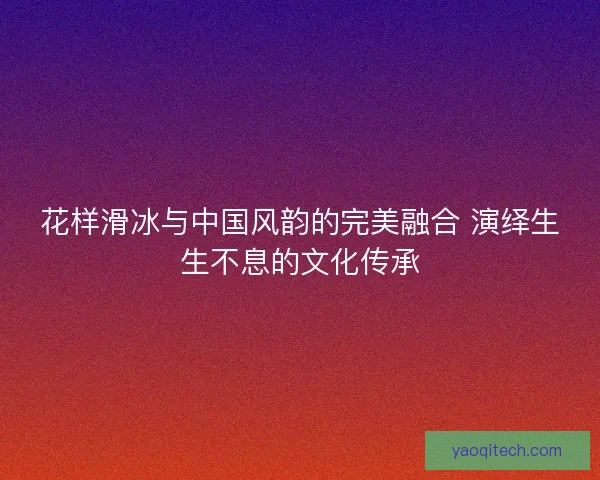 花样滑冰与中国风韵的完美融合 演绎生生不息的文化传承 花样滑冰与中国风韵的完美融合 演绎生生不息的文化传承