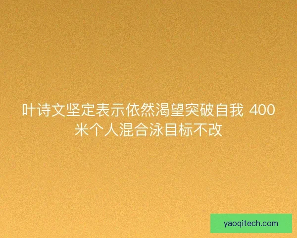 叶诗文坚定表示依然渴望突破自我 400米个人混合泳目标不改