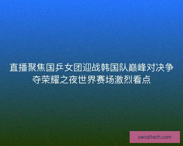 直播聚焦国乒女团迎战韩国队巅峰对决争夺荣耀之夜世界赛场激烈看点