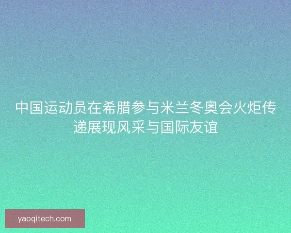 中国运动员在希腊参与米兰冬奥会火炬传递展现风采与国际友谊