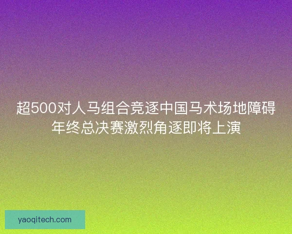 超500对人马组合竞逐中国马术场地障碍年终总决赛激烈角逐即将上演