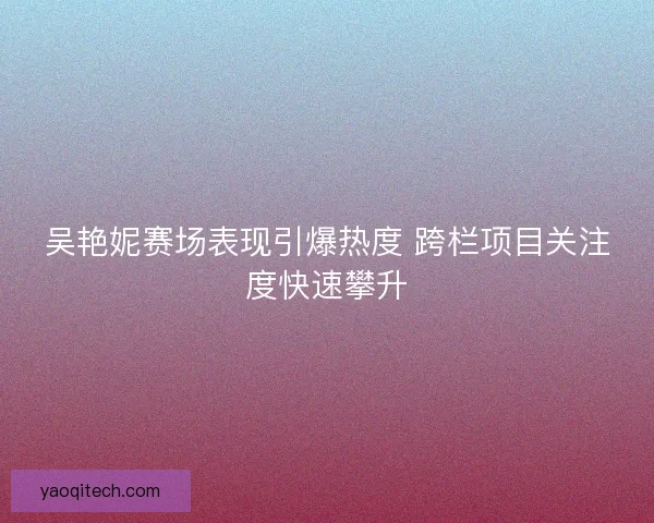 吴艳妮赛场表现引爆热度 跨栏项目关注度快速攀升 吴艳妮赛场表现引爆热度 跨栏项目关注度快速攀升