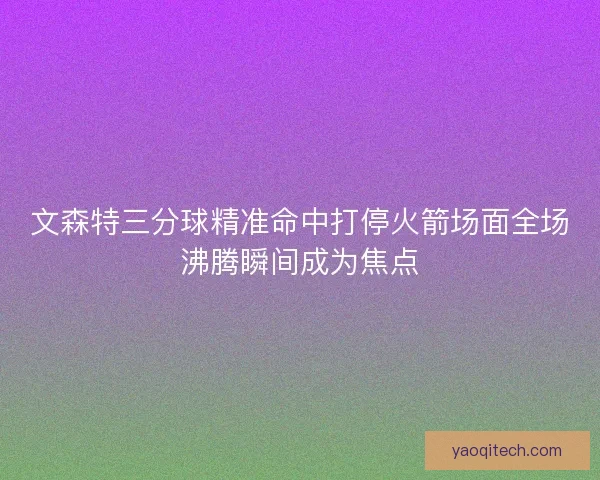 文森特三分球精准命中打停火箭场面全场沸腾瞬间成为焦点 文森特三分球精准命中打停火箭场面全场沸腾瞬间成为焦点