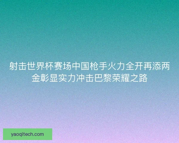 射击世界杯赛场中国枪手火力全开再添两金彰显实力冲击巴黎荣耀之路